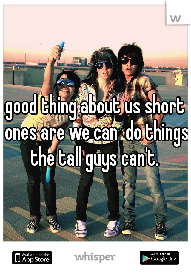 good thing about us short ones are we can  do things the tall guys can't. 