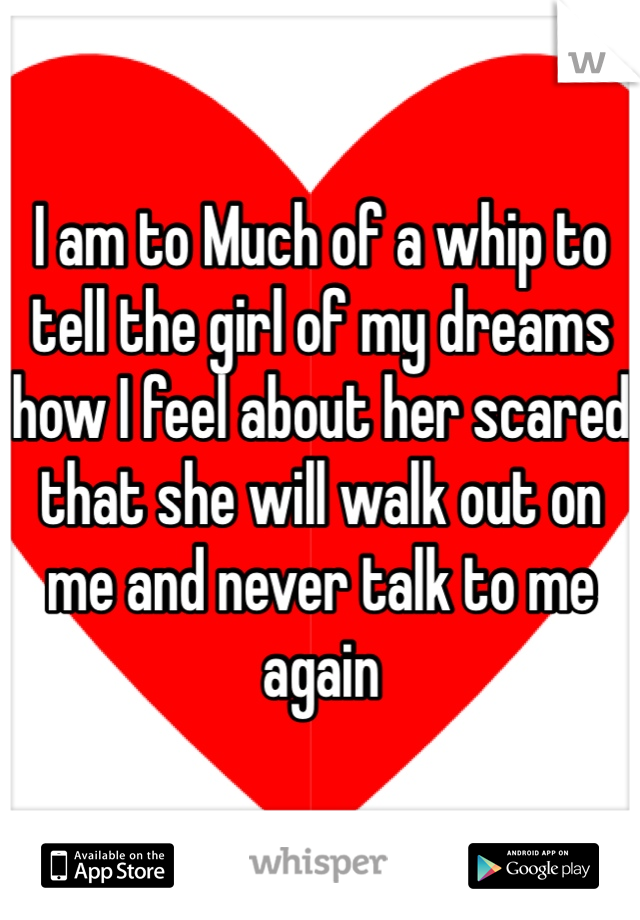 I am to Much of a whip to tell the girl of my dreams how I feel about her scared that she will walk out on me and never talk to me again 