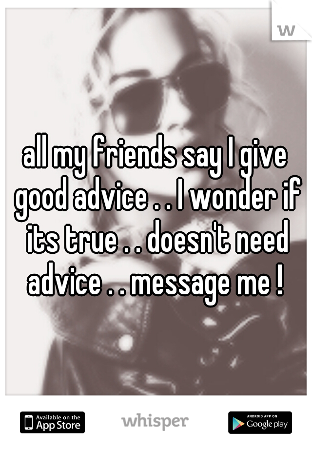 all my friends say I give good advice . . I wonder if its true . . doesn't need advice . . message me ! 