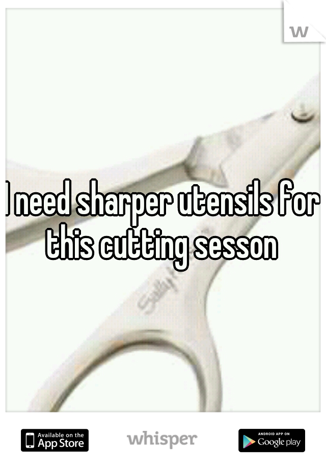 I need sharper utensils for this cutting sesson 
