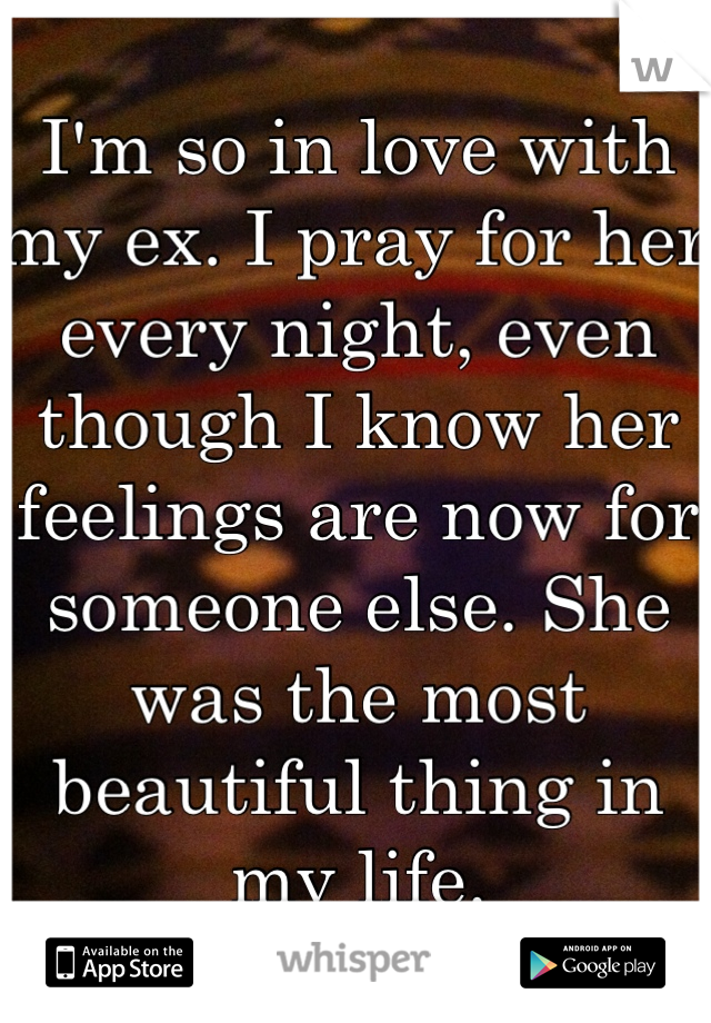 I'm so in love with my ex. I pray for her every night, even though I know her feelings are now for someone else. She was the most beautiful thing in my life. 