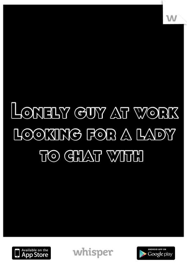 Lonely guy at work looking for a lady to chat with 