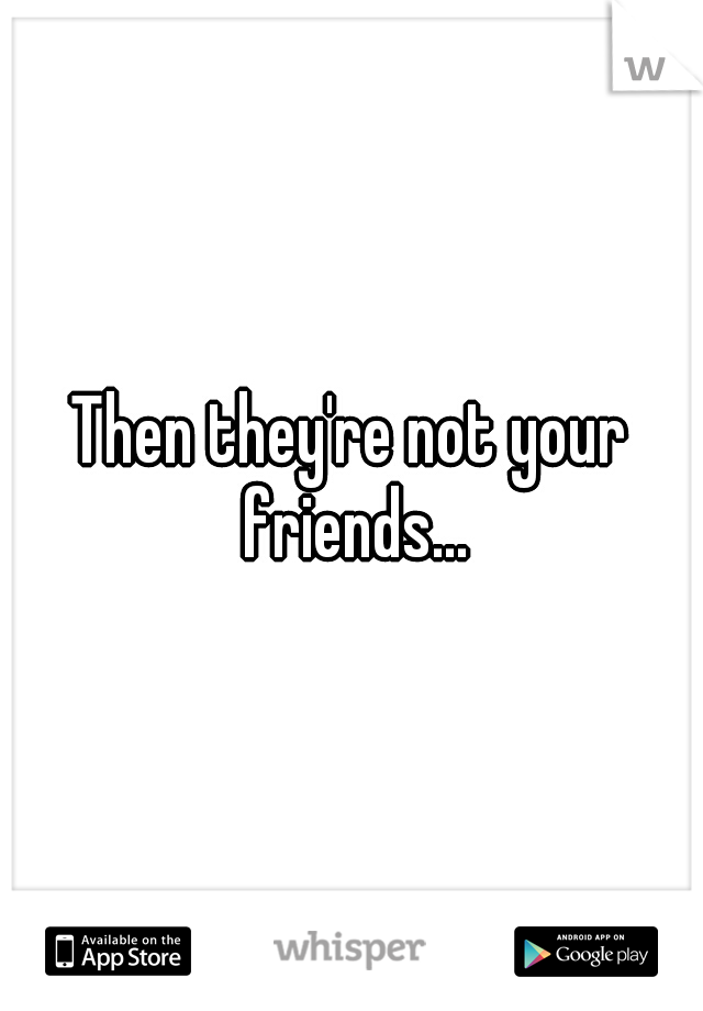 Then they're not your friends...