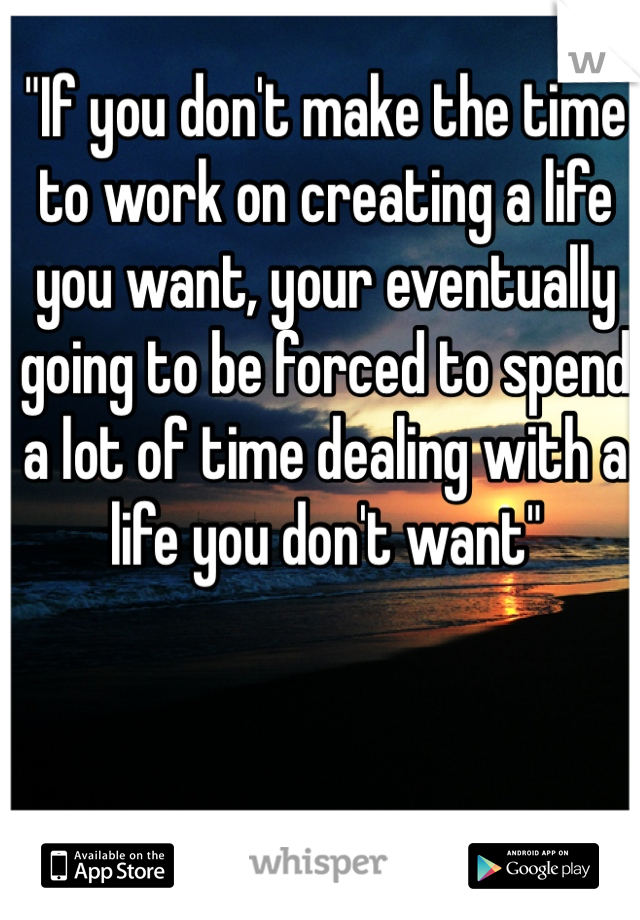 "If you don't make the time to work on creating a life you want, your eventually going to be forced to spend a lot of time dealing with a life you don't want" 