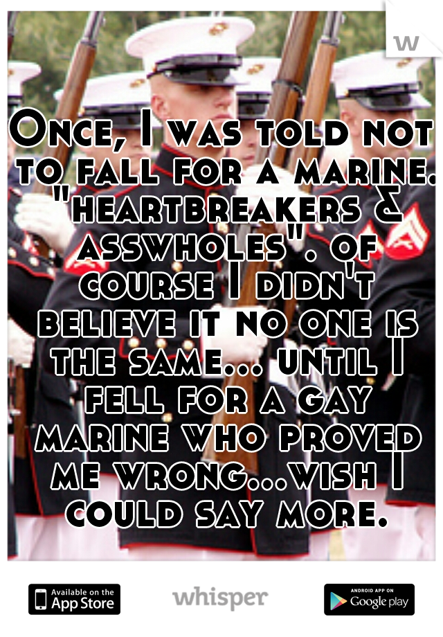 Once, I was told not to fall for a marine. "heartbreakers & asswholes". of course I didn't believe it no one is the same... until I fell for a gay marine who proved me wrong...wish I could say more.