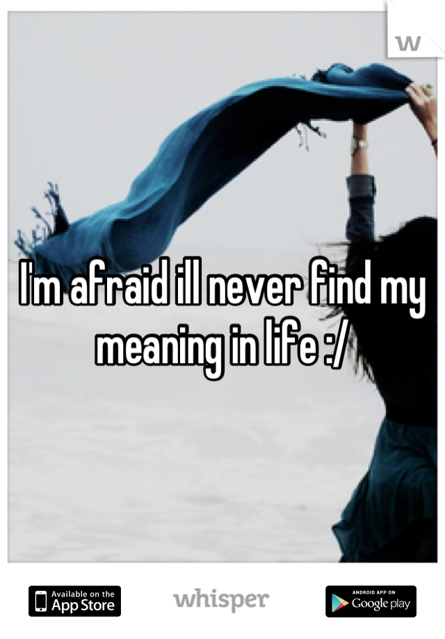 I'm afraid ill never find my meaning in life :/