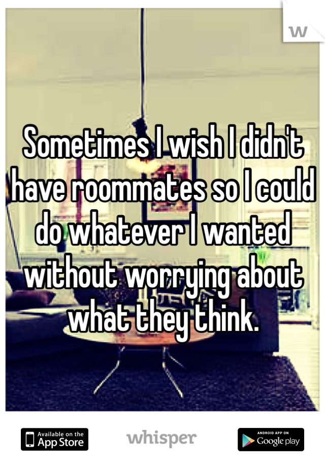 Sometimes I wish I didn't have roommates so I could do whatever I wanted without worrying about what they think. 