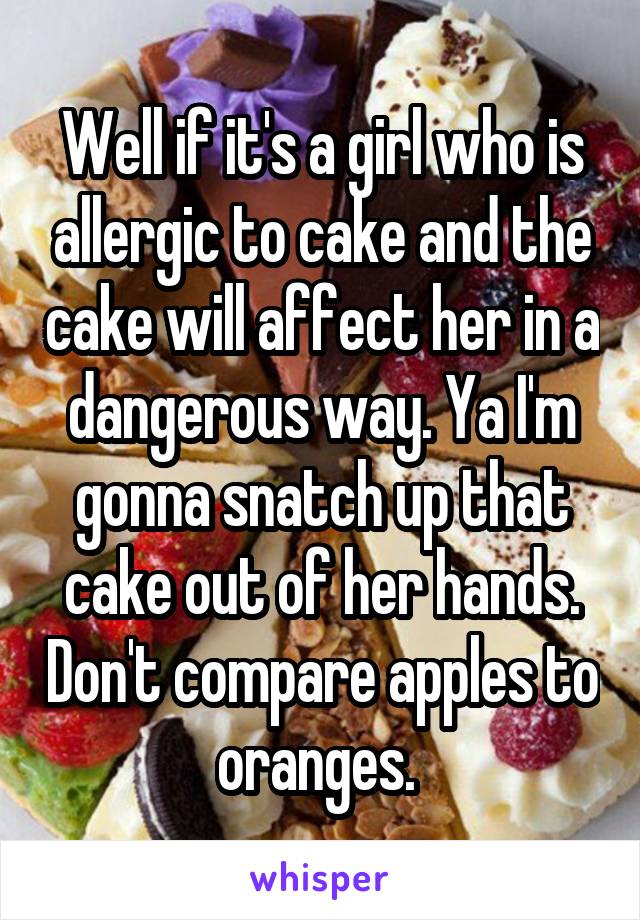 Well if it's a girl who is allergic to cake and the cake will affect her in a dangerous way. Ya I'm gonna snatch up that cake out of her hands. Don't compare apples to oranges. 