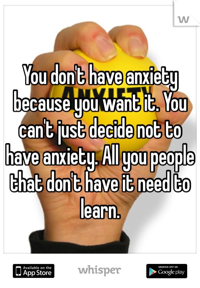 You don't have anxiety because you want it. You can't just decide not to have anxiety. All you people that don't have it need to learn.