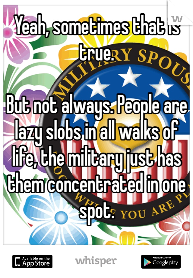 Yeah, sometimes that is true.

But not always. People are lazy slobs in all walks of life, the military just has them concentrated in one spot. 
