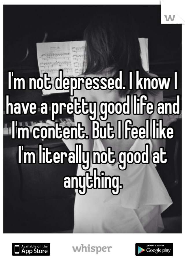 I'm not depressed. I know I have a pretty good life and I'm content. But I feel like I'm literally not good at anything. 
