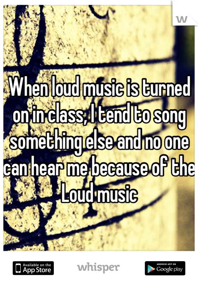 When loud music is turned on in class, I tend to song something else and no one can hear me because of the Loud music