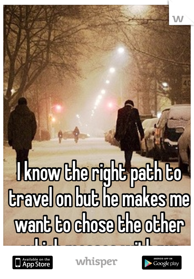 I know the right path to travel on but he makes me want to chose the other which messes with my future..