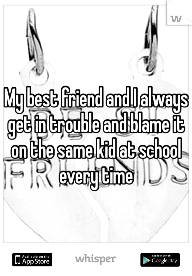 My best friend and I always get in trouble and blame it on the same kid at school every time 