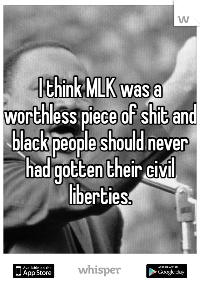 I think MLK was a worthless piece of shit and black people should never had gotten their civil liberties.