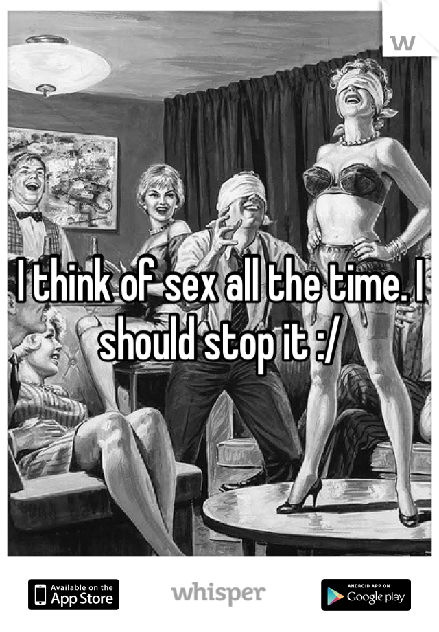I think of sex all the time. I should stop it :/