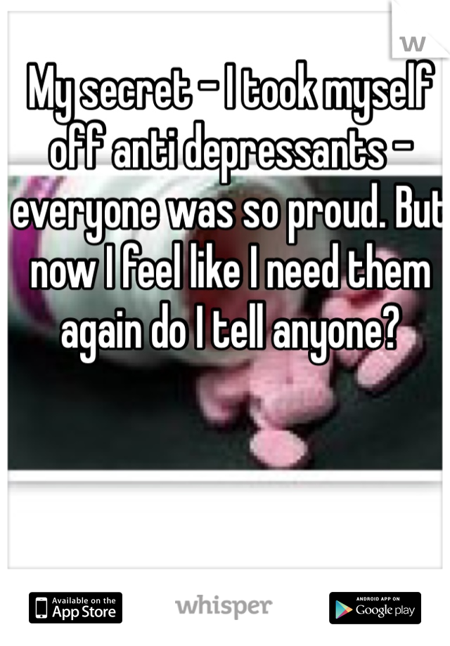My secret - I took myself off anti depressants - everyone was so proud. But now I feel like I need them again do I tell anyone? 
