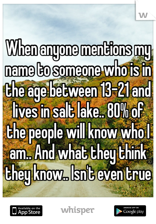 When anyone mentions my name to someone who is in the age between 13-21 and lives in salt lake.. 80% of the people will know who I am.. And what they think they know.. Isn't even true