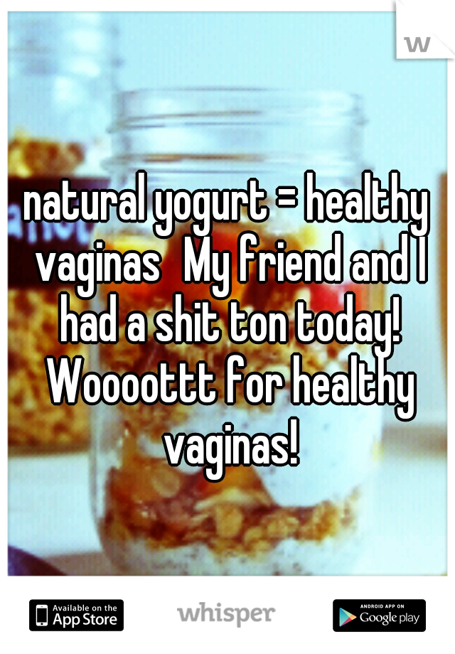 natural yogurt = healthy vaginas
My friend and I had a shit ton today! Woooottt for healthy vaginas!