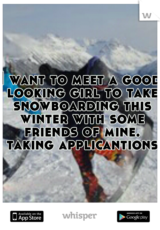 I want to meet a good looking girl to take snowboarding this winter with some friends of mine. taking applicantions