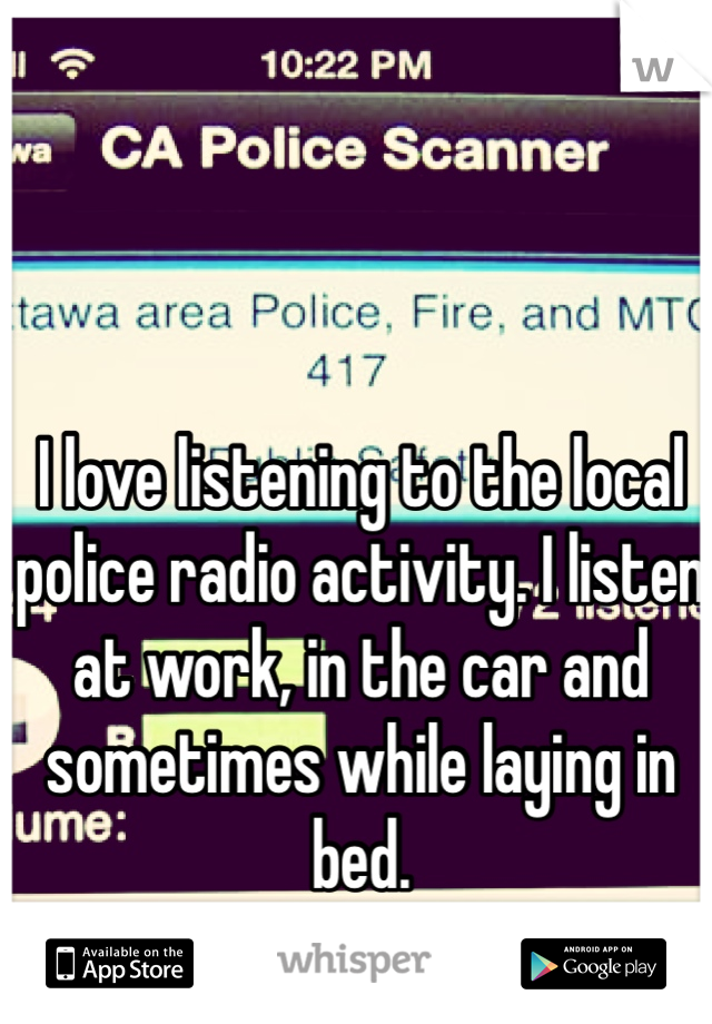 I love listening to the local police radio activity. I listen at work, in the car and sometimes while laying in bed. 