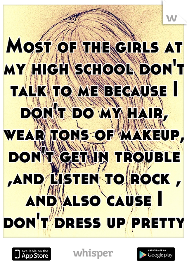 Most of the girls at my high school don't talk to me because I don't do my hair, wear tons of makeup, don't get in trouble ,and listen to rock , and also cause I don't dress up pretty