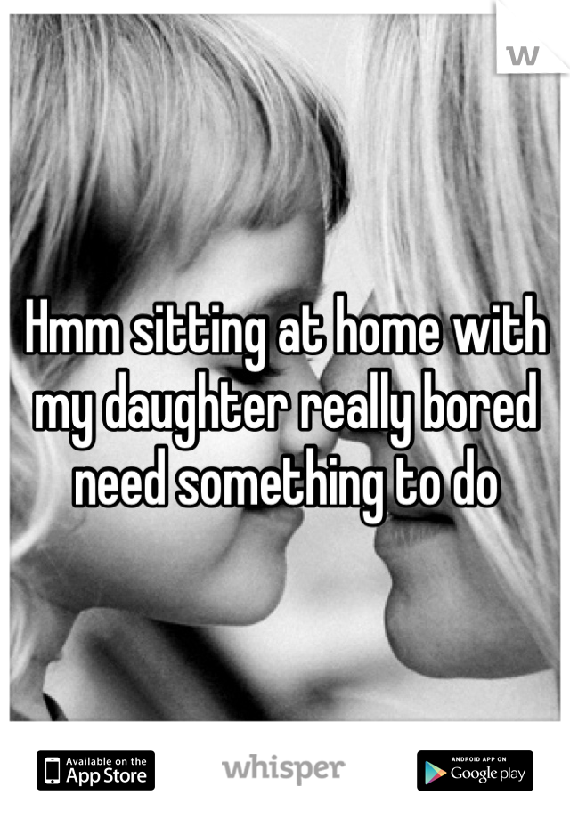 Hmm sitting at home with my daughter really bored need something to do