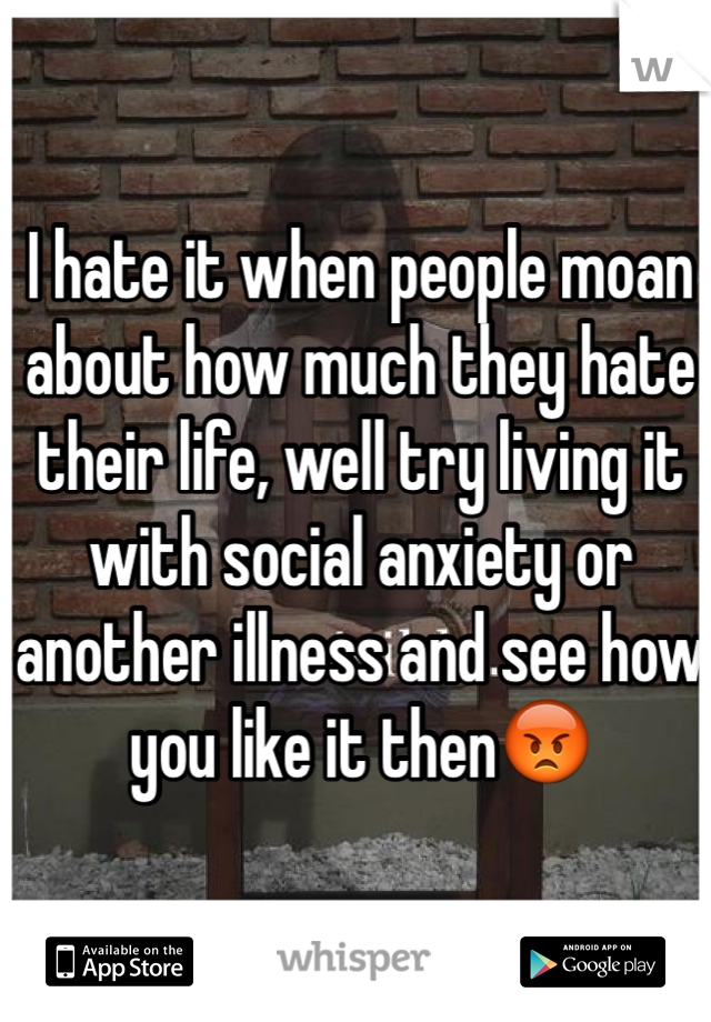 I hate it when people moan about how much they hate their life, well try living it with social anxiety or another illness and see how you like it then😡
