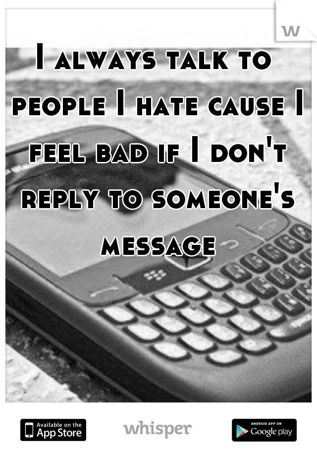 I always talk to people I hate cause I feel bad if I don't reply to someone's message