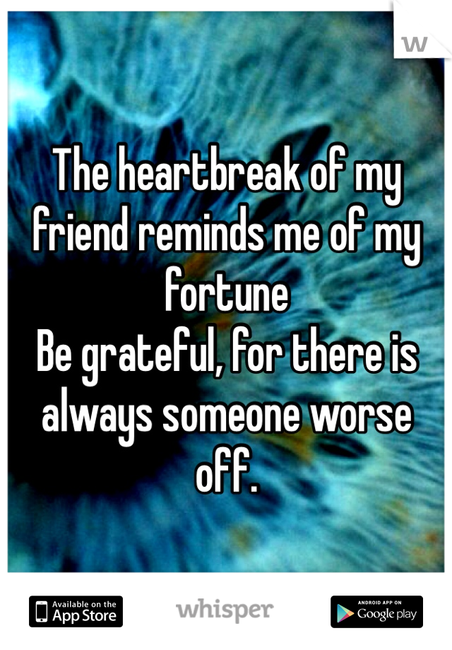 The heartbreak of my friend reminds me of my fortune 
Be grateful, for there is always someone worse off.