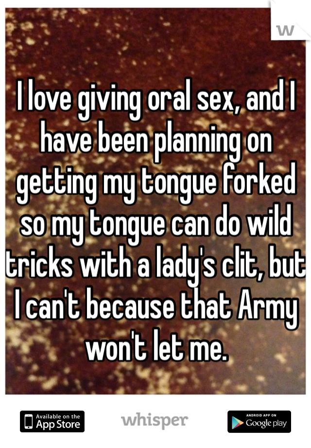 I love giving oral sex, and I have been planning on getting my tongue forked so my tongue can do wild tricks with a lady's clit, but I can't because that Army won't let me. 