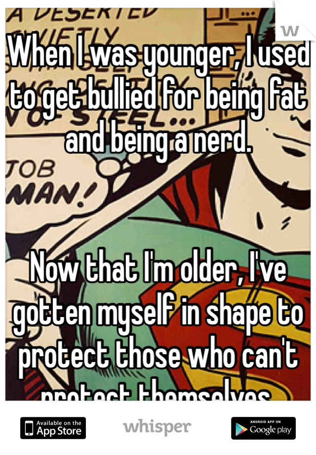 When I was younger, I used to get bullied for being fat and being a nerd. 


Now that I'm older, I've gotten myself in shape to protect those who can't protect themselves. 