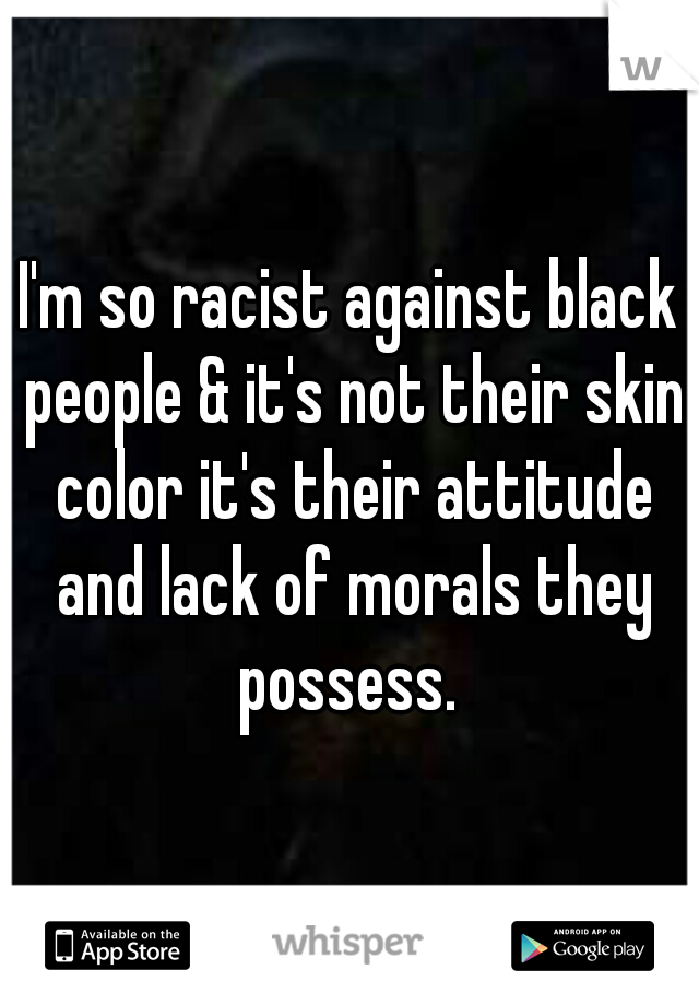 I'm so racist against black people & it's not their skin color it's their attitude and lack of morals they possess. 