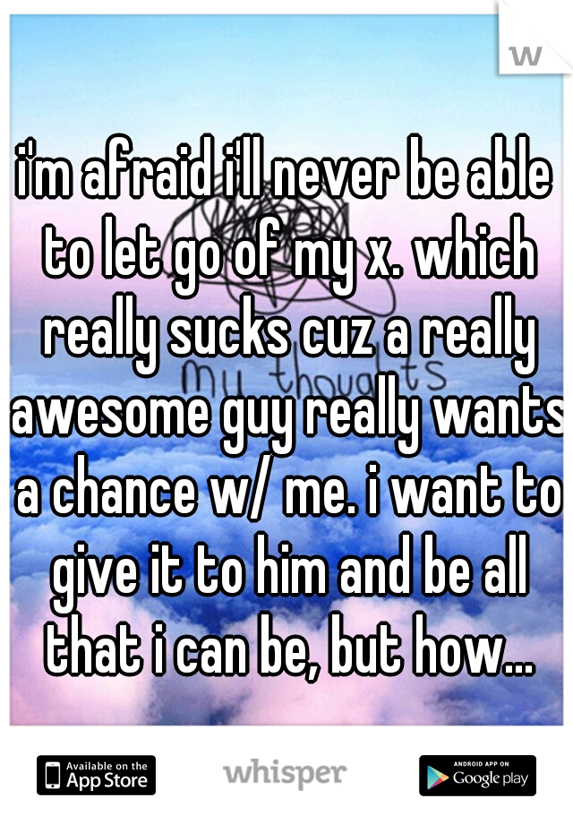 i'm afraid i'll never be able to let go of my x. which really sucks cuz a really awesome guy really wants a chance w/ me. i want to give it to him and be all that i can be, but how...