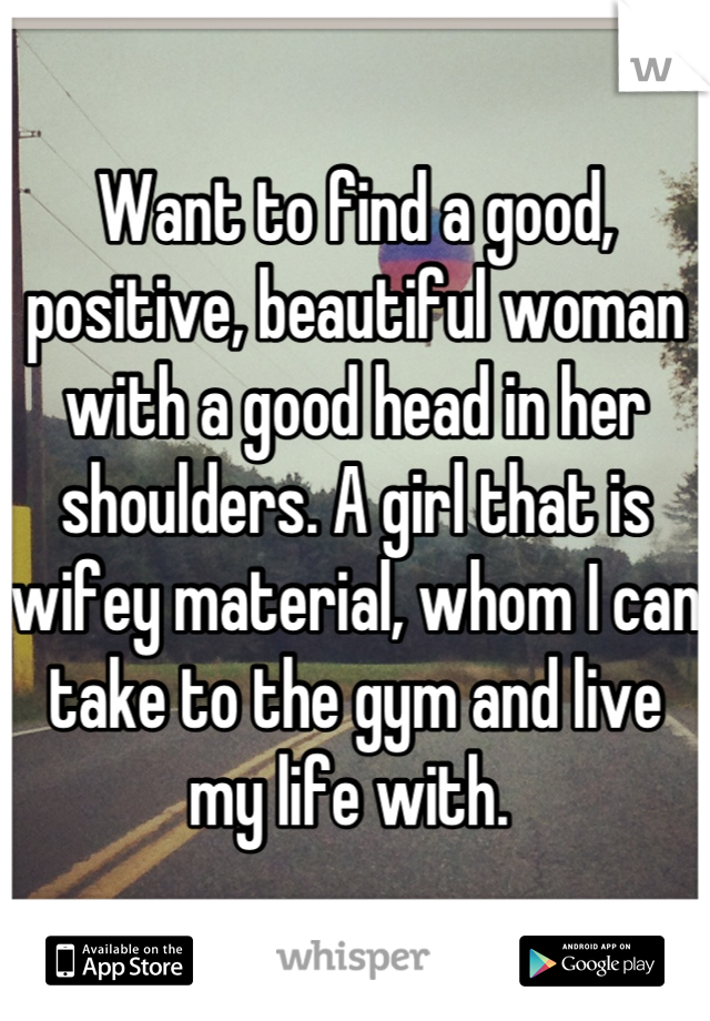 Want to find a good, positive, beautiful woman with a good head in her shoulders. A girl that is wifey material, whom I can take to the gym and live my life with. 