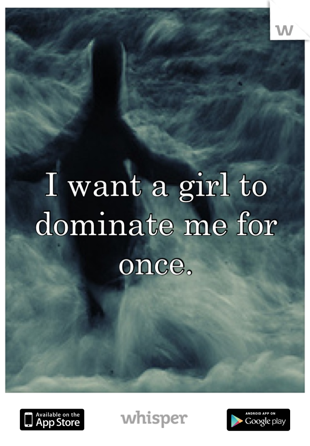 I want a girl to dominate me for once.