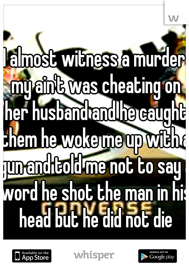 I almost witness a murder my ain't was cheating on her husband and he caught them he woke me up with a gun and told me not to say a word he shot the man in his head but he did not die