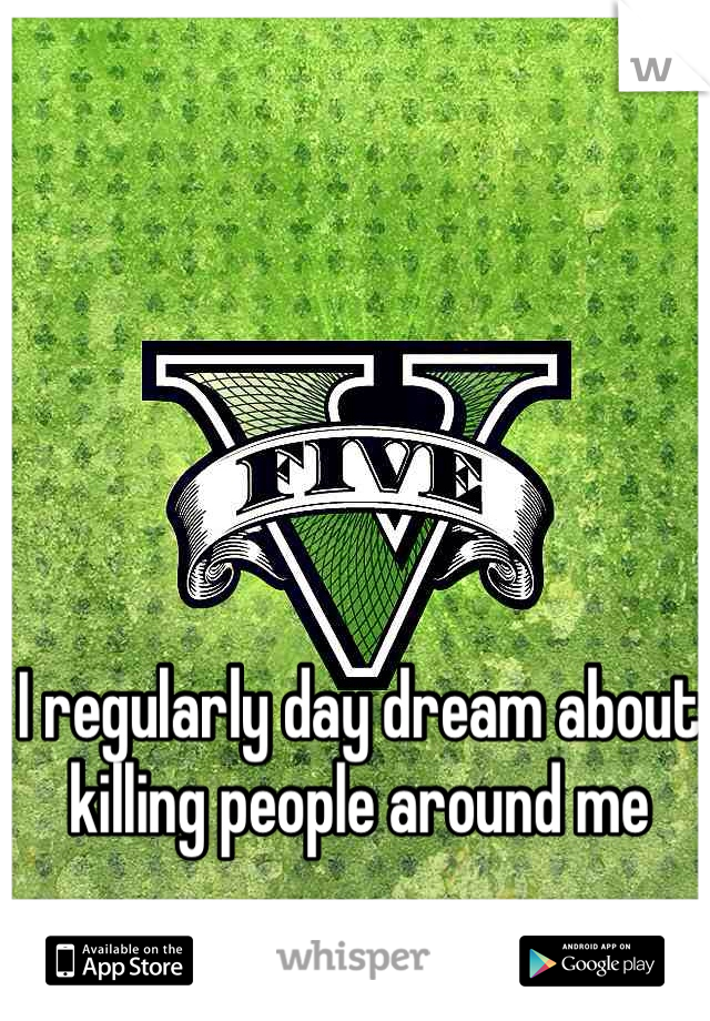 I regularly day dream about killing people around me