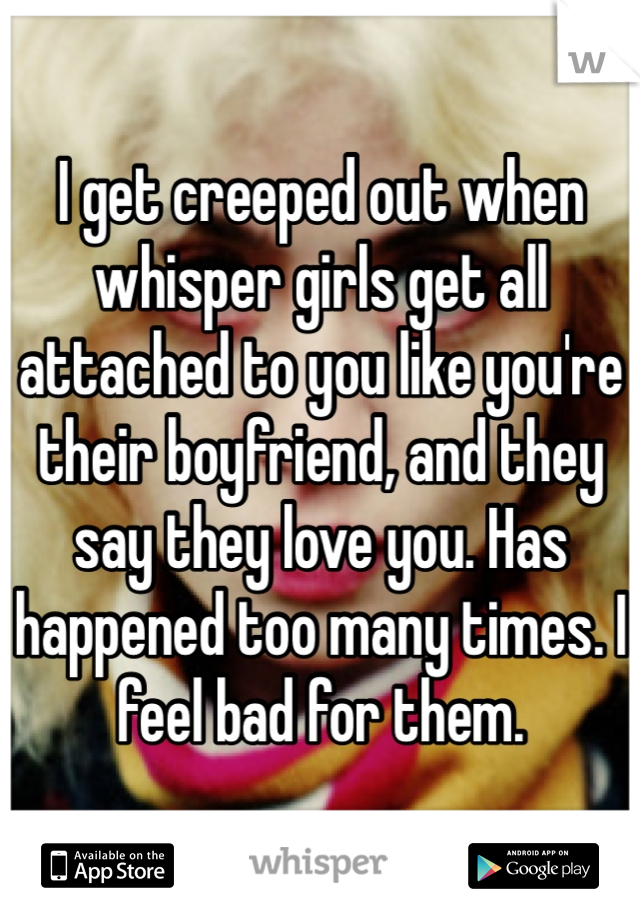 I get creeped out when whisper girls get all attached to you like you're their boyfriend, and they say they love you. Has happened too many times. I feel bad for them. 