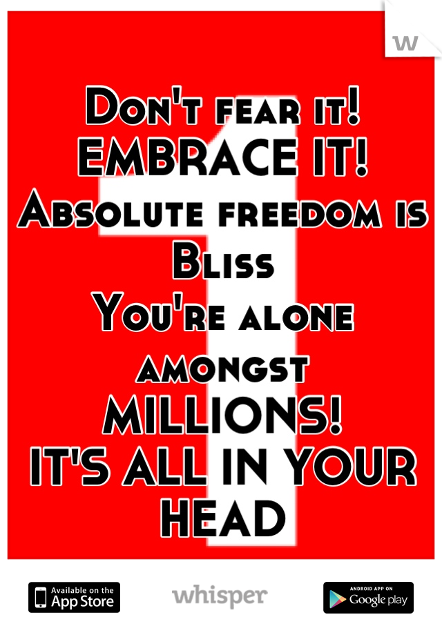 Don't fear it!
EMBRACE IT!
Absolute freedom is Bliss
You're alone amongst
MILLIONS!
IT'S ALL IN YOUR HEAD