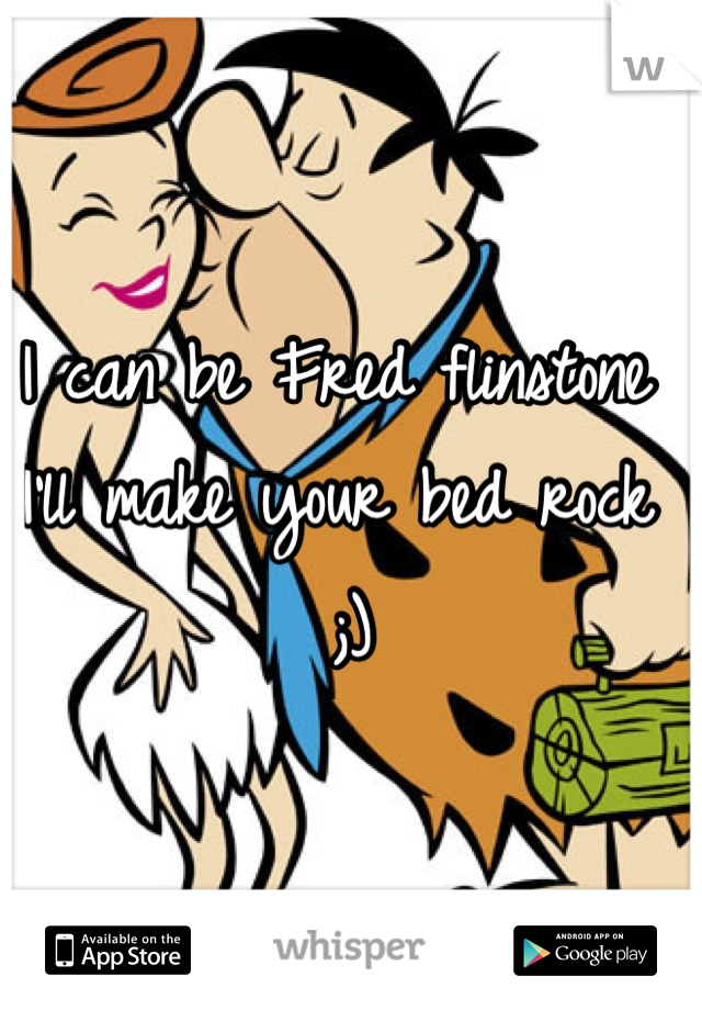 I can be Fred flinstone I'll make your bed rock ;) 