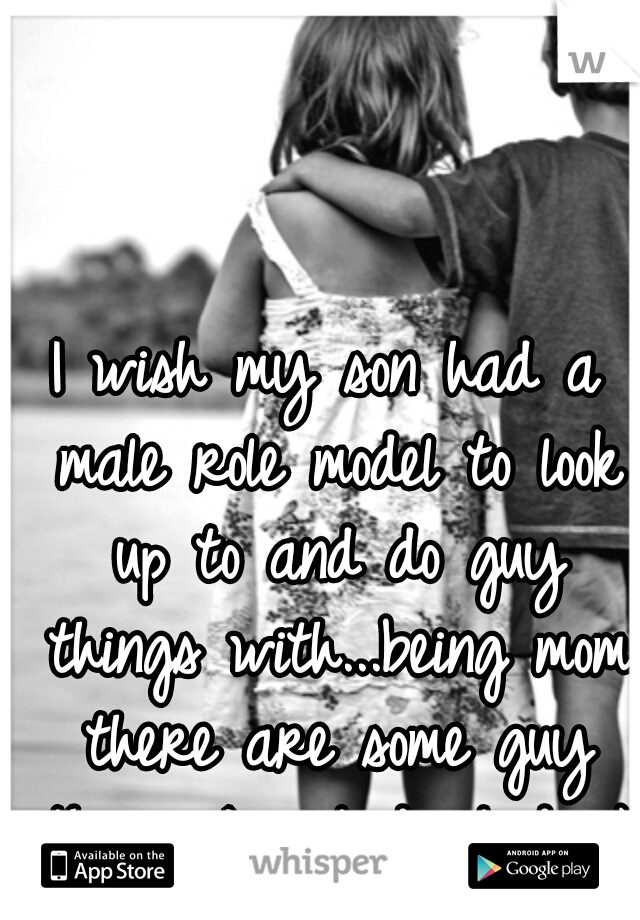 I wish my son had a male role model to look up to and do guy things with...being mom there are some guy things I just don't do :)