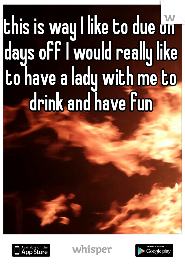 this is way I like to due on days off I would really like to have a lady with me to drink and have fun