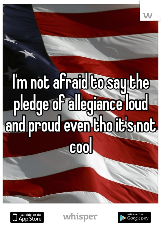 I'm not afraid to say the pledge of allegiance loud and proud even tho it's not cool 