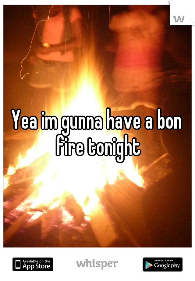 Yea im gunna have a bon fire tonight