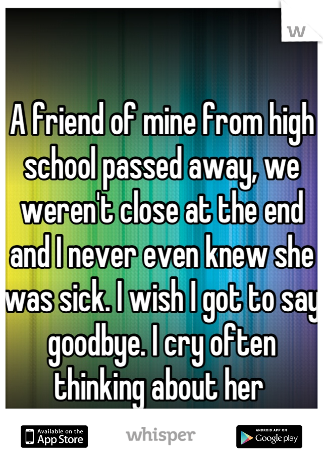 A friend of mine from high school passed away, we weren't close at the end and I never even knew she was sick. I wish I got to say goodbye. I cry often thinking about her 