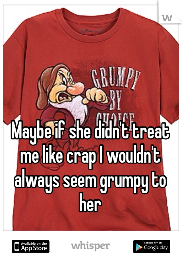 Maybe if she didn't treat me like crap I wouldn't always seem grumpy to her 