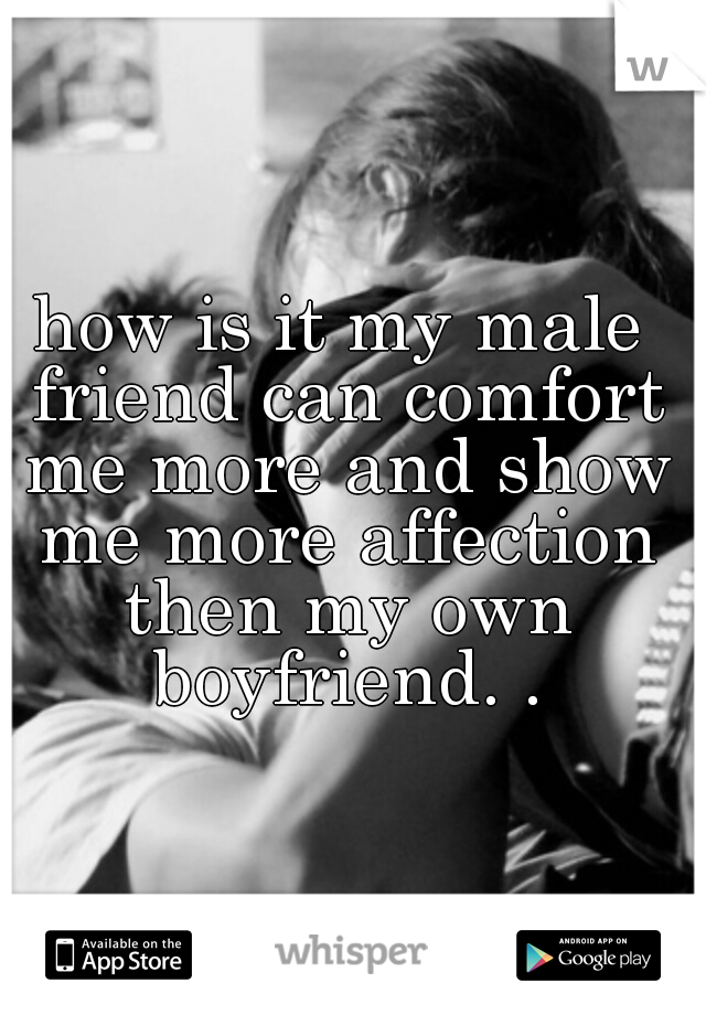 how is it my male friend can comfort me more and show me more affection then my own boyfriend. .