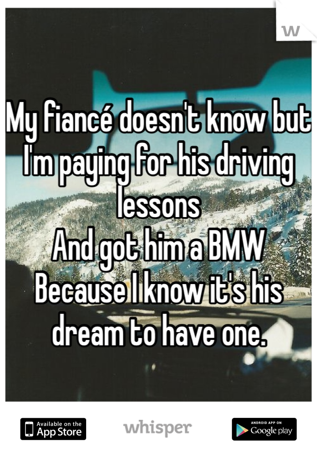 My fiancé doesn't know but
I'm paying for his driving lessons
And got him a BMW 
Because I know it's his dream to have one.