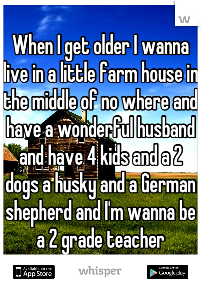 When I get older I wanna live in a little farm house in the middle of no where and have a wonderful husband and have 4 kids and a 2 dogs a husky and a German shepherd and I'm wanna be a 2 grade teacher